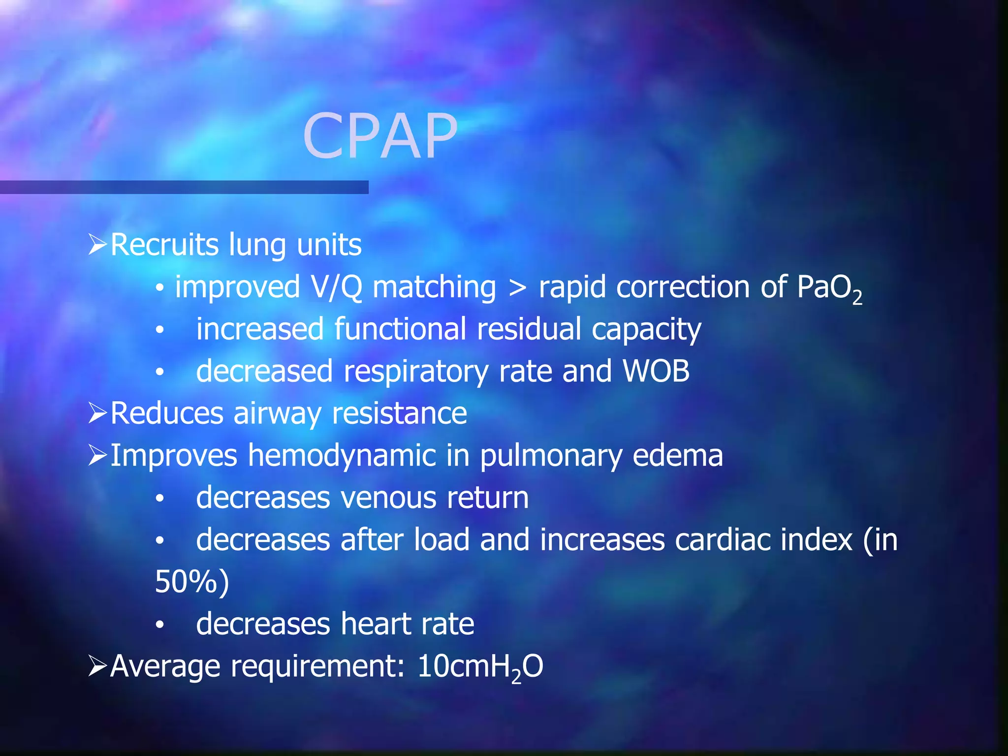 CPAP
Recruits lung units
• improved V/Q matching > rapid correction of PaO2
• increased functional residual capacity
• decreased respiratory rate and WOB
Reduces airway resistance
Improves hemodynamic in pulmonary edema
• decreases venous return
• decreases after load and increases cardiac index (in
50%)
• decreases heart rate
Average requirement: 10cmH2O
 
