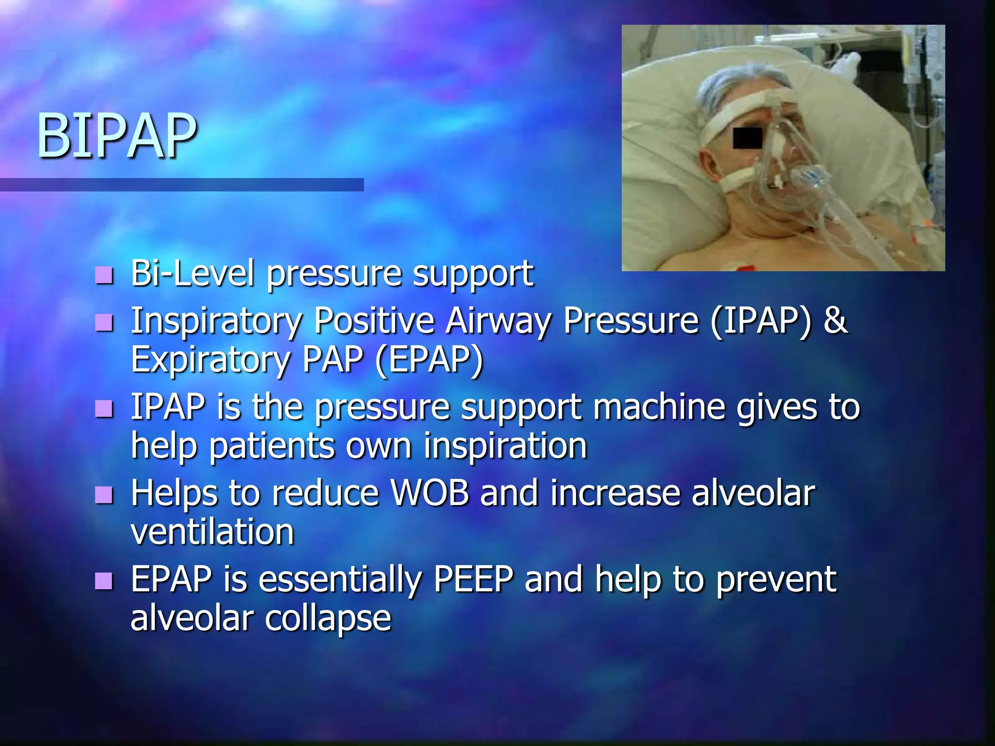 BIPAP
 Bi-Level pressure support
 Inspiratory Positive Airway Pressure (IPAP) &
Expiratory PAP (EPAP)
 IPAP is the pressure support machine gives to
help patients own inspiration
 Helps to reduce WOB and increase alveolar
ventilation
 EPAP is essentially PEEP and help to prevent
alveolar collapse
 