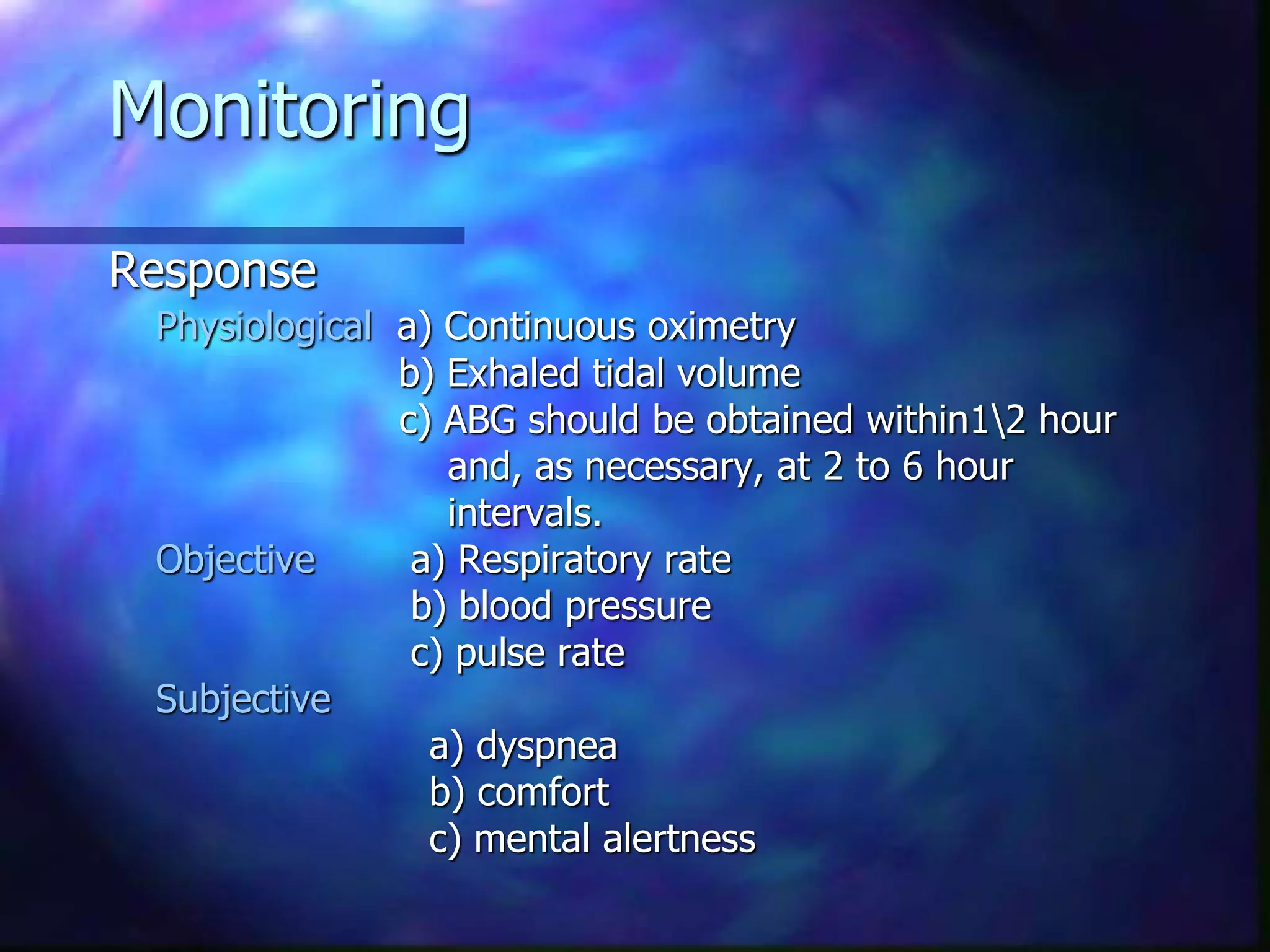 Monitoring
Response
Physiological a) Continuous oximetry
b) Exhaled tidal volume
c) ABG should be obtained within12 hour
and, as necessary, at 2 to 6 hour
intervals.
Objective a) Respiratory rate
b) blood pressure
c) pulse rate
Subjective
a) dyspnea
b) comfort
c) mental alertness
 