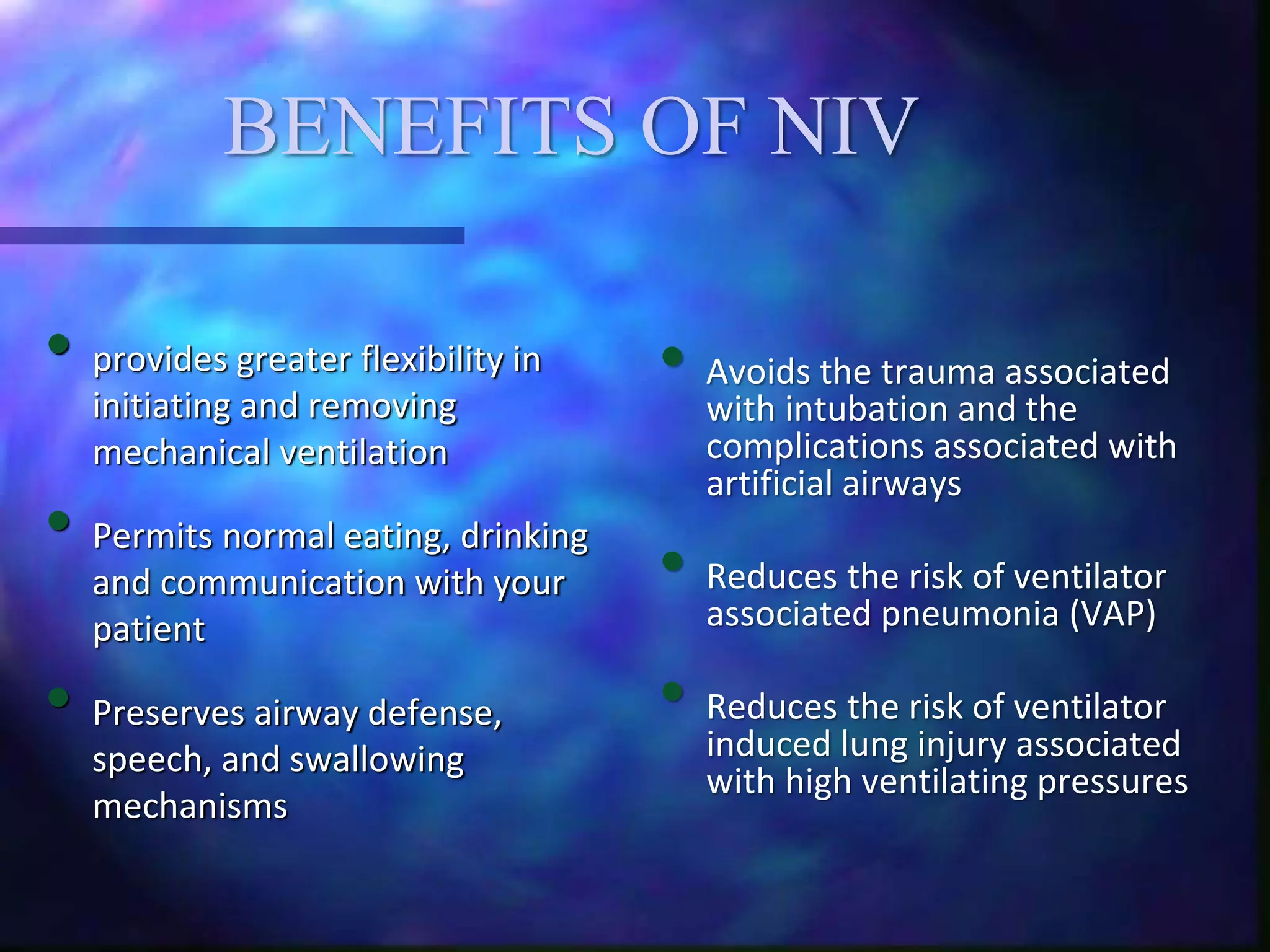 BENEFITS OF NIV
• provides greater flexibility in
initiating and removing
mechanical ventilation
• Permits normal eating, drinking
and communication with your
patient
• Preserves airway defense,
speech, and swallowing
mechanisms
• Avoids the trauma associated
with intubation and the
complications associated with
artificial airways
• Reduces the risk of ventilator
associated pneumonia (VAP)
• Reduces the risk of ventilator
induced lung injury associated
with high ventilating pressures
 