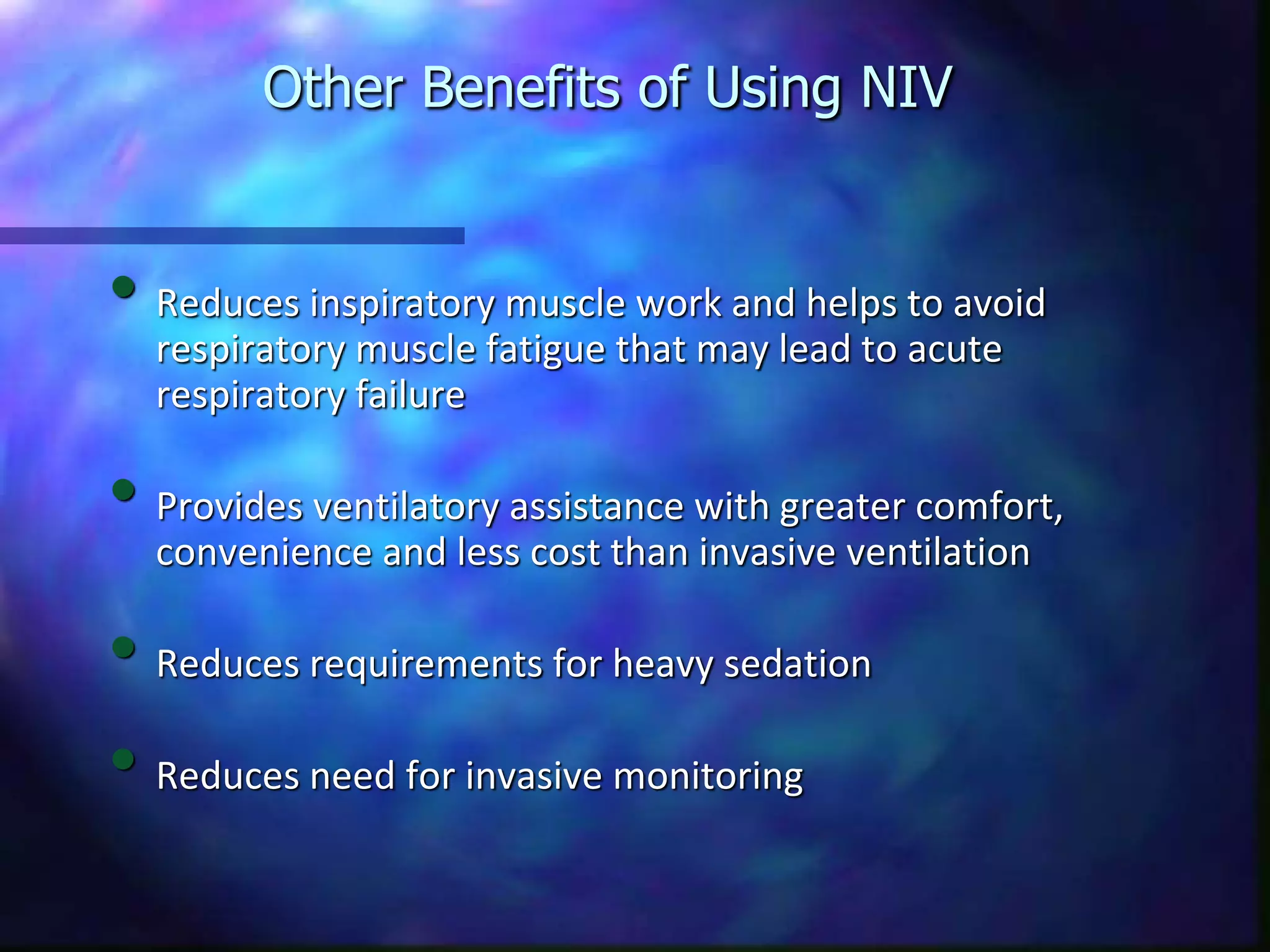 Other Benefits of Using NIV
• Reduces inspiratory muscle work and helps to avoid
respiratory muscle fatigue that may lead to acute
respiratory failure
• Provides ventilatory assistance with greater comfort,
convenience and less cost than invasive ventilation
• Reduces requirements for heavy sedation
• Reduces need for invasive monitoring
 