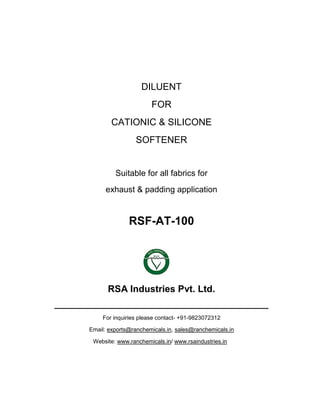 DILUENT FOR CATIONIC & SILICONE SOFTENER Suitable for all fabrics for exhaust & padding application 
RSF-AT-100 
RSA Industries Pvt. Ltd. ______________________________________________ For inquiries please contact- +91-9823072312 
Email: exports@ranchemicals.in, sales@ranchemicals.in 
Website: www.ranchemicals.in/ www.rsaindustries.in  
