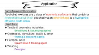 Application
Fatty Amines Ethoxylates
Alcohol ethoxylates are a class of non-ionic surfactants that contain a
hydrophobic alkyl chain attached via an ether linkage to a hydrophilic
ethylene oxide chain.
Used As -
►Textile & cosmetics industries
Emulsifying & Solubilizing agents
►Cosmetics, agriculture, textile & other
Wetting & cleansing agents
►Personal Care
Cream base & foaming agent
►Washing
Detergent
 