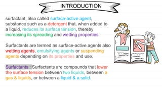surfactant, also called surface-active agent,
substance such as a detergent that, when added to
a liquid, reduces its surface tension, thereby
increasing its spreading and wetting properties.
Surfactants are termed as surface-active agents also
wetting agents, emulsifying agents or suspending
agents depending on its properties and use.
Surfactants : Surfactants are compounds that lower
the surface tension between two liquids, between a
gas & liquids, or between a liquid & a solid.
INTRODUCTION
 