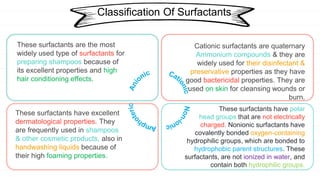 R
Classification Of Surfactants
Cationic surfactants are quaternary
Ammonium compounds & they are
widely used for their disinfectant &
preservative properties as they have
good bactericidal properties. They are
used on skin for cleansing wounds or
burn.
These surfactants have excellent
dermatological properties. They
are frequently used in shampoos
& other cosmetic products, also in
handwashing liquids because of
their high foaming properties.
These surfactants have polar
head groups that are not electrically
charged. Nonionic surfactants have
covalently bonded oxygen-containing
hydrophilic groups, which are bonded to
hydrophobic parent structures. These
surfactants, are not ionized in water, and
contain both hydrophilic groups.
These surfactants are the most
widely used type of surfactants for
preparing shampoos because of
its excellent properties and high
hair conditioning effects.
 