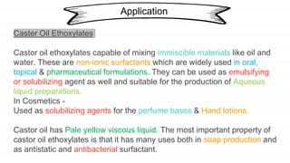 Application
Caster Oil Ethoxylates
Castor oil ethoxylates capable of mixing immiscible materials like oil and
water. These are non-ionic surfactants which are widely used in oral,
topical & pharmaceutical formulations. They can be used as emulsifying
or solubilizing agent as well and suitable for the production of Aqueous
liquid preparations.
In Cosmetics -
Used as solubilizing agents for the perfume bases & Hand lotions.
Castor oil has Pale yellow viscous liquid. The most important property of
castor oil ethoxylates is that it has many uses both in soap production and
as antistatic and antibacterial surfactant.
 