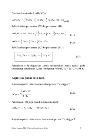 Panas reaksi standard, ∆HRo (TR) :

                  d o          c           b
∆ H o (TR ) =
    R               H D (TR ) + H o (TR ) - H o (TR ) - H o (TR )
                                  C           B           A
                  a            a           a                                (40)
Substitusikan persamaan (39) ke persamaan (40) :
                                  T
                                       d               c       b            
 ∆ H R (T) = ∆ H o (TR ) +
                 R                ∫  a Cp
                                  TR
                                                D   +
                                                        d
                                                          Cp C - Cp B - Cp A 
                                                                d                 (41)
             d       c      c
 ∆ Cp =        Cp D + Cp C - Cp B - Cp A
             a       d      d                                                      (42)
Substitusikan persamaan (42) ke persamaan (41) :

                                            T
       ∆ H R (T) = ∆ H o (TR ) + ∫ ∆ Cp dT
                       R
                                            TR                                            (43)


Persamaan (43) digunakan untuk menentukan panas reaksi pada
sembarang temperatur T, dan temperatur referen, TR = 25 oC = 298 K.


Kapasitas panas rata-rata,

Kapasitas panas rata-rata antara temperatur TR hingga T :
            T
             ∫ ∆ Cp dT
 ∆C p =
            TR                                                                     (44)
                 T - TR


Persamaan (43) juga bisa dituliskan menjadi :

 ∆ H R (T) = ∆ H o (TR ) + ∆C p (T - TR )
                 R
                                                                                   (45)


Kapasitas panas rata-rata zat i antara temperatur Ti0 hingga T :


Mining Harsanti, TRK 2, Non-isothermal reactor design                                        10
 
