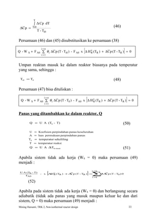 T
                ∫ ∆ Cp dT
 ∆C p =      Ti0                                                              (46)
                    T - Ti0

Persamaan (46) dan (45) disubstitusikan ke persamaan (38)

Q -W    S
                       i=n

                          i =1
                                                      R     [
            + F A0 ∑ θ i ∆C p (T - Ti0 ) - F A0 x ∆ H o (TR ) + ∆ C p (T - TR ) (47)
                                                                                 = 0   ]

Umpan reaktan masuk ke dalam reaktor biasanya pada temperatur
yang sama, sehingga :

 Ti0 = T0                                                                     (48)

Persamaan (47) bisa dituliskan :

 Q -W       S
                            i=n
                                                                [             (49)
                + F A0 ∑ θ i ∆C p (T - T0 ) - F A0 x ∆ H o (TR ) + ∆C p (T - TR ) = 0
                            i =1
                                                         R                                 ]

Panas yang ditambahkan ke dalam reaktor, Q

         Q = U A (TS - T)                                                            (50)
         U = Koefisien perpindahan panas keseluruhan
         A = luas permukaan perpindahan panas
        TS      = temperatur sekeliling
         T = temperatur reaksi
         Q = U A ∆Tln mean                                                           (51)

Apabila sistem tidak ada kerja (WS = 0) maka persamaan (49)
menjadi :

                                 [∆H                             ] =∑ ∆ p (T - T
                                                                    i=n
 U A (TS - T)
                      -     x          o
                                       R (TR ) + ∆ p (T - TR )
                                                  C                  θ C  i     0) 0
    FA0
                                                                    i=1

        (52)

Apabila pada sistem tidak ada kerja (WS = 0) dan berlangsung secara
adiabatik (tidak ada panas yang masuk maupun keluar ke dan dari
sistem, Q = 0) maka persamaan (49) menjadi :
Mining Harsanti, TRK 2, Non-isothermal reactor design                                          11
 