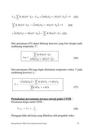 i=n
                                                   [
 F A0 ∑ θ i ∆C p (T - T0 ) - F A0 x ∆ H o (TR ) + ∆C p (T - TR ) = 0
        i =1
                                        R                            ]          (53)

 i =n

 i =1
                              o
                                    [
  ∑ θi ∆C p (T - T0 ) - x ∆ H R (TR ) + ∆C p (T - TR ) = 0    ]          (54)


    [                                          ]
 x ∆ H o (TR ) + ∆C p (T - TR ) = ∑ θi ∆C p (T - T0 )
       R
                                                       i =n

                                                       i =1
                                                                  (55)


Dari persamaan (55) dapat dihitung konversi yang bisa dicapai pada
sembarang temperatur, T :

                                    i=n
                                  ∑ θi ∆C p (T - T0 )
                    x EB =       i =1
                             ∆ H o (TR ) + ∆C p (T - TR )                       (56)
                                 R




Dari persamaan (56) juga dapat ditentukan temperatur reaksi, T pada
sembarang konversi, x :


                [             ]         i=n
               x ∆ H o (TR ) + ∑ θi ∆C p T0 + x ∆C p TR
                     R
                                        i =1
    T =                      i=n
                              ∑ θi ∆C p i + x ∆C p                              (57)
                             i =1




Pemakaian persamaan neraca energi pada CSTR :
Persamaan desgn untuk CSTR :

                                    1
         VCSTR = FA0 x                                                          (58)
                                  - rA


Dianggap tidak ada kerja yang diberikan oleh pengaduk maka :


Mining Harsanti, TRK 2, Non-isothermal reactor design                              12
 