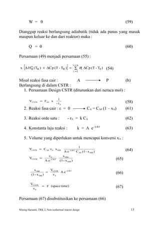W = 0                                                                             (59)

Dianggap reaksi berlangsung adiabatik (tidak ada panas yang masuk
maupun keluar ke dan dari reaktor) maka :

        Q = 0                                                                             (60)

Persamaan (49) menjadi persamaan (55) :

    [                                      ]       i =n
 x ∆ H o (TR ) + ∆C p (T - TR ) = ∑ θi ∆C p (T - T0 )
       R
                                                   i =1
                                                                            (54)

Misal reaksi fasa cair :     A                P           (b)
Berlangsung di dalam CSTR :
  1. Persamaan Design CSTR (diturunkan dari neraca mol) :

                                     1
        VCSTR = FA0 x                                                                     (58)
                                   - rA
    2. Reaksi fasa cair : ε = 0                                  CA = CA0 (1 – xA)        (61)

    3. Reaksi orde satu :                  - rA = k CA                                    (62)

    4. Konstanta laju reaksi :                           k = A e- E/RT                    (63)

    5. Volume yang diperlukan untuk mencapai konversi xA :

                                                         1
        VCSTR = C A0 v 0 x MB                  - E/RT                                     (64)
                                         Ae             C A0 (1 - x MB )
                        v0             x MB
        VCSTR =                                                                    (65)
                      A e - E/RT     (1 - x MB )

            x MB        VCSTR
                      =       A e - E/RT                                           (66)
          (1 - x MB )    v0

          VCSTR
                    = τ (space time)                                               (67)
           v0


Persamaan (67) disubstitusikan ke persamaan (66)

Mining Harsanti, TRK 2, Non-isothermal reactor design                                        13
 
