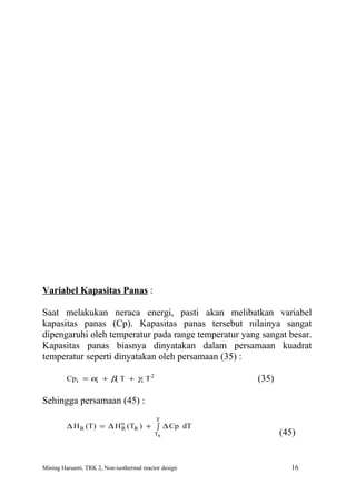 Variabel Kapasitas Panas :

Saat melakukan neraca energi, pasti akan melibatkan variabel
kapasitas panas (Cp). Kapasitas panas tersebut nilainya sangat
dipengaruhi oleh temperatur pada range temperatur yang sangat besar.
Kapasitas panas biasnya dinyatakan dalam persamaan kuadrat
temperatur seperti dinyatakan oleh persamaan (35) :

         Cp i = αi + βi T + γ i T 2                     (35)

Sehingga persamaan (45) :
                                            T
         ∆ H R (T) = ∆ H o (TR ) + ∫ ∆ Cp dT
                         R
                                            TR                 (45)


Mining Harsanti, TRK 2, Non-isothermal reactor design             16
 