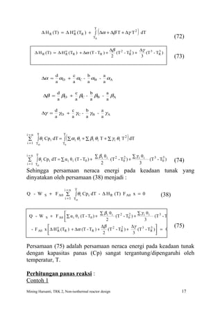 (                   )
                                               T
            ∆ H R (T) = ∆ H o (TR ) + ∫ ∆α + ∆β T + ∆γ T 2 dT
                            R
                                               TR                                             (72)

                                                        ∆β 2           ∆γ 3
      ∆ H R (T) = ∆ H o (TR ) + ∆α (T - TR ) +
                      R
                                                                 2
                                                           (T - TR ) +          3
                                                                          (T - TR )
                                                         2              3                     (73)


                     d     c    b    a
            ∆α =       αD + αC - αB - αA
                     a     a    a    a

                     d     c    b    a
              ∆β =     βD + βC - βB - βA
                     a     a    a    a

                    d     c    b    a
            ∆γ =      γD + γC - γB - γA
                    a     a    a    a



i=n
                             (                                    )
        T                T
                                                          2
 ∑      ∫ θi Cp i dT = ∫ ∑ α i θi + ∑ βi θi T + ∑ γ i θi T dT
i = 1 Ti0               T0


i=n T                                          ∑ βi θi               ∑ γ i θi
 ∑     ∫ θ i Cp i dT = ∑ α i θ i (T - T0 ) +           (T 2 - T0 ) +
                                                               2
                                                                                (T 3 - T0 )
                                                                                        3
                                                                                              (74)
i = 1 Ti0                                         2                       3
Sehingga persamaan neraca energi pada keadaan tunak yang
dinyatakan oleh persamaan (38) menjadi :

                         i=n     T
Q - W         S   + F A0 ∑       ∫ θi Cp i dT - ∆ H R (T) F A0 x = 0                   (38)
                          i = 1 Ti0



                                               ∑ βi θi               ∑ γ i θi           3 
 Q - W        S   + F A0 ∑ α i θ i (T - T0 ) +         (T 2 - T0 ) +
                                                                2
                                                                                 (T 3 - T0 ) 
                                                  2                       3                 
                                               ∆β 2              ∆γ 3         3             (75)
     - F A0   x ∆ H o (TR ) + ∆α (T - TR ) +
                     R
                                                            2
                                                    (T - TR ) +       (T - TR )  = 0
                                                2                 3             

Persamaan (75) adalah persamaan neraca energi pada keadaan tunak
dengan kapasitas panas (Cp) sangat tergantung/dipengaruhi oleh
temperatur, T.

Perhitungan panas reaksi :
Contoh 1
Mining Harsanti, TRK 2, Non-isothermal reactor design                                            17
 