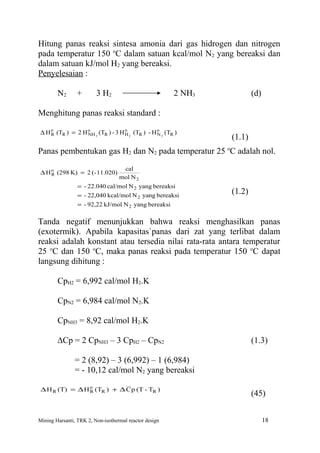 Hitung panas reaksi sintesa amonia dari gas hidrogen dan nitrogen
pada temperatur 150 oC dalam satuan kcal/mol N2 yang bereaksi dan
dalam satuan kJ/mol H2 yang bereaksi.
Penyelesaian :

        N2      +        3 H2                           2 NH3           (d)

Menghitung panas reaksi standard :

∆ H o (TR ) = 2 H o 3 (TR ) - 3 H o 2 (TR ) - H o 2 (TR )
    R             NH              H             N
                                                                (1.1)
Panas pembentukan gas H2 dan N2 pada temperatur 25 oC adalah nol.
                                    cal
∆ H o (298 K) = 2 (- 11.020)
    R
                                   mol N 2
                 = - 22.040 cal/mol N 2 yang bereaksi
                 = - 22,040 kcal/mol N 2 yang bereaksi
                                                                (1.2)
                 = - 92,22 kJ/mol N 2 yang bereaksi

Tanda negatif menunjukkan bahwa reaksi menghasilkan panas
(exotermik). Apabila kapasitas`panas dari zat yang terlibat dalam
reaksi adalah konstant atau tersedia nilai rata-rata antara temperatur
25 oC dan 150 oC, maka panas reaksi pada temperatur 150 oC dapat
langsung dihitung :

        CpH2 = 6,992 cal/mol H2.K

        CpN2 = 6,984 cal/mol N2.K

        CpNH3 = 8,92 cal/mol H2.K

        ∆Cp = 2 CpNH3 – 3 CpH2 – CpN2                                   (1.3)

                = 2 (8,92) – 3 (6,992) – 1 (6,984)
                = - 10,12 cal/mol N2 yang bereaksi

 ∆ H R (T) = ∆ H o (TR ) + ∆ C p (T - TR )
                 R
                                                                        (45)


Mining Harsanti, TRK 2, Non-isothermal reactor design                         18
 