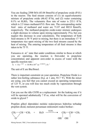 You are feeding 2500 lb/h (43.04 lbmol/h) of propylene oxide (P.O.)
to the reactor. The feed stream consists of (1) an equalvolumetric
mixture of propylene oxide (46.62 ft3/h), and (2) water containing
0.1% wt H2SO4. The volumetric flow rate of water is 233.1 ft 3/h,
which is 2.5 times methanol-P.O. flow rate. The corresponding molar
feed rates of methanol and water are 71.87 and 802.8 lbmol/h,
respectively. The methanol-propylen oxide-water mixture undergoes
a slight decrease in volume upon mixing (aproximately 3%), but you
neglect this decrease in your calculations. The temperature of both
feed streams is 58 oF prior to mixing, but there is an immediate 17 oF
temperature rice upon mixing of the two feed streams caused by the
heat of mixing. The entering temperature of all feed streams is thus
taken to be 75 oF.

Furusawa et. al.5 state that under conditions similar to those at which
you are operating, the reaction is first-order in propylene
concentration and apparent zero-order in excess of water with the
specific reaction rate :
  k = A e - E/RT = 16.96 x 1012 (e -32 000/RT ) h -1

The unit of E are Btu/lbmol.

There is important constraint on your operation. Propylene Oxide is a
rather low-boiling substance (b.p. at 1 atm, 93.7 oF). With the mixer
are using, you feel that you cannot exceed an operating temperature
of 125 oF, or you will lose too much oxide by vaporization through
the vent system.

Can you use the idle CSTR as a replacement for the leaking one if it
will be operated adiabatically ? If so, what will be the conversion of
oxide to glycol ?

Propilen glikol diproduksi melalui reaksi/proses hidrolisa terhadap
propilen oksid, menurut persamaan stokiometri reaksi berikut :
                                                        H2SO4
CH2         CH        CH3        +        H2O                        CH2    CH   CH3

     O                                                          OH     OH
Mining Harsanti, TRK 2, Non-isothermal reactor design                            20
 