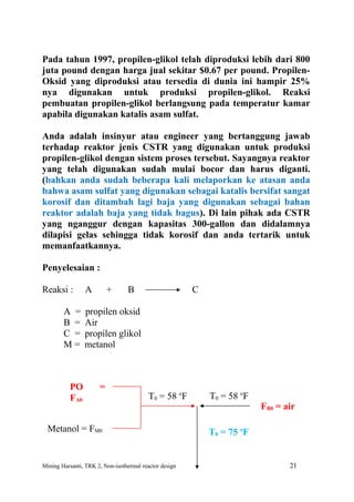 Pada tahun 1997, propilen-glikol telah diproduksi lebih dari 800
juta pound dengan harga jual sekitar $0.67 per pound. Propilen-
Oksid yang diproduksi atau tersedia di dunia ini hampir 25%
nya digunakan untuk produksi propilen-glikol. Reaksi
pembuatan propilen-glikol berlangsung pada temperatur kamar
apabila digunakan katalis asam sulfat.

Anda adalah insinyur atau engineer yang bertanggung jawab
terhadap reaktor jenis CSTR yang digunakan untuk produksi
propilen-glikol dengan sistem proses tersebut. Sayangnya reaktor
yang telah digunakan sudah mulai bocor dan harus diganti.
(bahkan anda sudah beberapa kali melaporkan ke atasan anda
bahwa asam sulfat yang digunakan sebagai katalis bersifat sangat
korosif dan ditambah lagi baja yang digunakan sebagai bahan
reaktor adalah baja yang tidak bagus). Di lain pihak ada CSTR
yang nganggur dengan kapasitas 300-gallon dan didalamnya
dilapisi gelas sehingga tidak korosif dan anda tertarik untuk
memanfaatkannya.

Penyelesaian :

Reaksi :        A         +      B                      C

        A =     propilen oksid
        B =     Air
        C =     propilen glikol
        M=      metanol



          PO          =
          FA0                             T0 = 58 oF        T0 = 58 oF
                                                                         FB0 = air

  Metanol = FM0                                             T0 = 75 oF


Mining Harsanti, TRK 2, Non-isothermal reactor design                           21
 