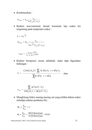 • Kombinasikan :

                                    xA
         VCSTR = FA0
                              k C A0 (1 - x A )

    • Reaktor non-isotermal, berarti konstanta laju reaksi (k)
      tergantung pada temperatur reaksi :
                        E
                   -
         k = Ae        RT



                                              xA
         VCSTR = FA0                   E
                                    -
                              Ae      RT
                                           C A0 (1 - x A )


                             τ A e - E/RT
           x MB =
                           1 + τ A e - E/RT


    • Reaktor beroperasi secara adiabatik, maka dapt digunakan
      hubungan :

                       [                   ] ∑θ
                                               i =n
                  x ∆ H o (TR ) +
                        R                             i   ∆C p T0 + x ∆C p TR
         T =                           i =n
                                               i =1
                                                                                atau
                                       ∑θi ∆C p i + x ∆C p
                                       i =1




                             i =n

                             ∑θ        i   C p (T - T0 )
         x EB =               i =1

                   ∆ H (T ) + ∆C p (T - TR )
                             o
                             R     R




    • Menghitung fraksi masing-masing zat yang terlibat dalam reaksi
      terhadap reaktan pembatas (θi) :

                  FA0
         θA =         =1
                  FA0

                 FB0   802,8 lbmol/jam
         θB =        =                 = 18,65
                 FA0   43,04 lbmol/jam

Mining Harsanti, TRK 2, Non-isothermal reactor design                                  23
 