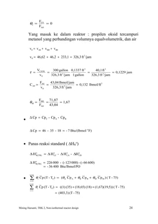 FC0
         θC =         = 0
                  FA0

        Yang masuk ke dalam reaktor : propilen oksid tercampuri
        metanol yang perbandingan volumnya equalvolumetrik, dan air

         v 0 = v A0 + v M0 + v B0

         v 0 = 46,62 + 46,2 + 233,1 = 326,3 ft 3 /jam


                 VCSTR    300 gallon 0,1337 ft 3      40,1 ft 3
         τ =           =                          =                 = 0,1229 jam
                  v0     326,3 ft 3 /jam 1 gallon   326,3 ft 3 /jam

                   FA0   43,04 lbmol/jam
         C A0 =        =          3
                                         = 0,132 lbmol/ft 3
                   v0     326,3 ft /jam


                  FM0   71,87
         θM =         =       = 1,67
                  FA0   43,04



    • ∆ Cp = Cp C - Cp A - Cp B

         ∆ Cp = 46 - 35 - 18 = - 7 Btu/(lbmol o F)


    • Panas reaksi standard ( ∆HRo)

         ∆ Ho
            R(TR) = ∆ H f,C - ∆ H f, A - ∆H f, B
                        o         o         o




         ∆ Ho
            R(TR) = 226 000 - (- 123 000) - (- 66 600)
                  = - 36 400 Btu/lbmol PO

         i =n

    • ∑         θi C p (T - T0 ) = (θA C p A + θB C p B + θM C p M ) ( T - 75)
         i =1
         i=n

         ∑
         i =1
                θi C p (T - T0 ) = ((1) (35) + (18,65) (18) + (1,67)(19,5)) ( T - 75)
                                = (403,3) (T - 75)



Mining Harsanti, TRK 2, Non-isothermal reactor design                                   24
 