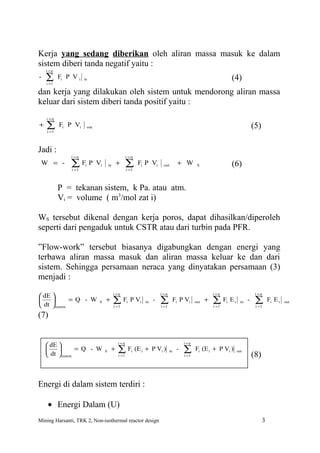 Kerja yang sedang diberikan oleh aliran massa masuk ke dalam
sistem diberi tanda negatif yaitu :
    i=n
-   ∑
    i =1
           Fi P V i    in                                                                                              (4)
dan kerja yang dilakukan oleh sistem untuk mendorong aliran massa
keluar dari sistem diberi tanda positif yaitu :
    i =n
+   ∑
    i =1
           Fi P Vi      out                                                                                                            (5)

Jadi :
               i =n                                  i =n
 W = -         ∑i =1
                       Fi P Vi        in    +        ∑
                                                     i =1
                                                              Fi P Vi      out         + W         S                   (6)

           P = tekanan sistem, k Pa. atau atm.
           Vi = volume ( m3/mol zat i)

WS tersebut dikenal dengan kerja poros, dapat dihasilkan/diperoleh
seperti dari pengaduk untuk CSTR atau dari turbin pada PFR.

”Flow-work” tersebut biasanya digabungkan dengan energi yang
terbawa aliran massa masuk dan aliran massa keluar ke dan dari
sistem. Sehingga persamaan neraca yang dinyatakan persamaan (3)
menjadi :
                                           i =n                           i =n                              i =n                        i =n
 dE 
    
 dt sistem
             = Q - W          S   +        ∑F
                                           i =1
                                                     i   P Vi    in   -   ∑
                                                                          i =1
                                                                                      Fi P Vi     out   +   ∑F
                                                                                                            i =1
                                                                                                                   i   Ei     in   -    ∑
                                                                                                                                        i =1
                                                                                                                                                 Fi E i   out


(7)


                                             i=n                                           i =n
     dE 
                = Q - W         S    +     ∑F          i   (E i + P Vi )       in    -   ∑      Fi (E i + P Vi )          out
     dt  sistem                             i =1                                         i =1                                        (8)


Energi di dalam sistem terdiri :

    • Energi Dalam (U)
Mining Harsanti, TRK 2, Non-isothermal reactor design                                                                                        3
 