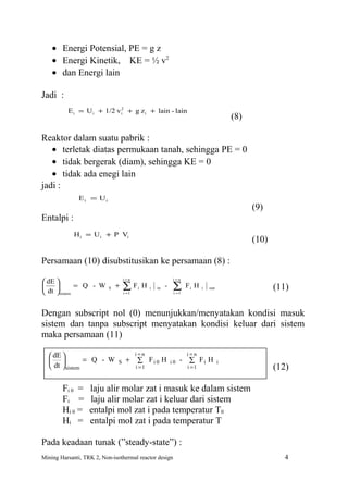• Energi Potensial, PE = g z
    • Energi Kinetik, KE = ½ v2
    • dan Energi lain

Jadi :
          E i = U i + 1/2 v i2 + g z i + lain - lain
                                                                                           (8)

Reaktor dalam suatu pabrik :
   • terletak diatas permukaan tanah, sehingga PE = 0
   • tidak bergerak (diam), sehingga KE = 0
   • tidak ada enegi lain
jadi :
              E i = Ui
                                                                                                 (9)
Entalpi :
             H i = U i + P Vi
                                                                                                 (10)

Persamaan (10) disubstitusikan ke persamaan (8) :
                                   i =n                        i =n
 dE 
    
 dt sistem
             = Q - W       S   +   ∑
                                   i =1
                                          Fi H   i   in   -    ∑
                                                               i =1
                                                                      Fi H   i   out                    (11)

Dengan subscript nol (0) menunjukkan/menyatakan kondisi masuk
sistem dan tanpa subscript menyatakan kondisi keluar dari sistem
maka persamaan (11)

   dE                                   i=n                         i=n
              = Q - W        S    +      ∑ Fi 0 H           i0   - ∑ Fi H            i
   dt  sistem                           i =1                        i =1                              (12)

        Fi 0 =     laju alir molar zat i masuk ke dalam sistem
        Fi =       laju alir molar zat i keluar dari sistem
        Hi 0 =     entalpi mol zat i pada temperatur T0
        Hi =       entalpi mol zat i pada temperatur T

Pada keadaan tunak (”steady-state”) :
Mining Harsanti, TRK 2, Non-isothermal reactor design                                                      4
 