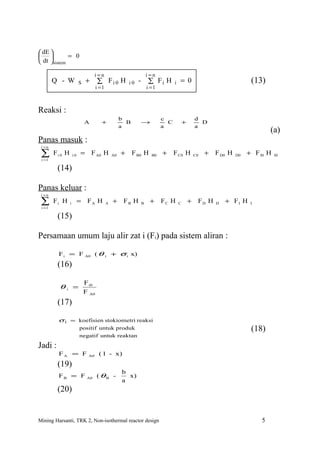  dE 
           = 0
 dt sistem

                                    i=n                               i=n
        Q - W             S   +      ∑ Fi 0 H            i0   -       ∑ Fi H       i   = 0                                 (13)
                                     i =1                             i =1



Reaksi :
                                                     b                       c                     d
                              A        +               B          →            C           +         D
                                                     a                       a                     a
                                                                                                                                   (a)
Panas masuk :
 i =n

 ∑
 i =1
        Fi 0 H       i0   = F A0 H              A0   +     F B0 H       B0   +     F C0 H          C0   +   F D0 H   D0   + F I0 H   I0


         (14)

Panas keluar :
 i =n

 ∑
 i =1
        Fi H     i        = FA H            A   +     FB H        B    +     FC H      C       +    FD H    D   + FI H     I


         (15)

Persamaan umum laju alir zat i (Fi) pada sistem aliran :

         F i = F A0 ( θ i + σ i x)
         (16)

                              F i0
          θi =
                              F A0
         (17)

         σ i = koefisien stokiometri reaksi
                          positif untuk produk                                                                             (18)
                          negatif untuk reaktan

Jadi :
          FA = F               A0     ( 1 - x)
         (19)
                                                     b
         F B = F A0 ( θ B -                            x)
                                                     a
         (20)


Mining Harsanti, TRK 2, Non-isothermal reactor design                                                                          5
 