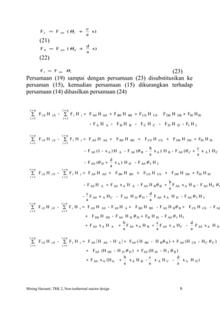 c
         FC = F          A0   ( θC +              x)
                                                a
         (21)
                                                 d
         FD = F          A0     ( θD +             x)
                                                 a
         (22)

         FI = F      A0       θI                       (23)
Persamaan (19) sampai dengan persamaan (23) disubstitusikan ke
persaman (15), kemudian persamaan (15) dikurangkan terhadap
persamaan (14) dihasilkan persamaan (24)


  i=n                     i=n
   ∑ Fi0 H      i0   - ∑ Fi H           i   = F A0 H A0 + F B0 H                        B0       + F C0 H        C0            F D0 H    D0       + FI0 H I0
  i =1                    i =1
                                                   - FA H        A    - FB H            B        - FC H          C        - FD H         D       - FI H      I

  i=n                     i=n
   ∑ Fi0 H      i0   -     ∑ Fi H       i   = F A0 H        A0       + F B0 H            B0          + F C0 H             C0    + F D0 H            D0    + FI0 H         I0
  i =1                    i =1
                                                                                                            b                                                    c
                                                - F A0 (1 - x A ) H         A    - F A0 (θ B -                xA) H              B   - F A0 (θ C +                 x    A)    HC
                                                                                                            a                                                    a
                                                                      d
                                                - F A0 (θ D +           xA) H           D        - F A0 θ I H         I
                                                                      a
  i=n                    i=n
   ∑ Fi0 H      i0   -    ∑ Fi H    i       = F A0 H        A0       + F B0 H           B0        + F C0 H            C0       + F D0 H            D0    + FI0 H         I0
  i =1                    i =1
                                                                                                                                 b
                                            - F A0 H     A       + F A0 x A H                A    - F A0 H Bθ B +                  F A0 x A H            B       - F A0 H C θ C
                                                                                                                                 a
                                                 c                                                          d
                                            -      F A0 x   A    H C - F A0 H                    D   θD-      F A0 x A H                 D       - F A0 θ I H       I
                                                 a                                                          a
  i=n                    i=n
   ∑ Fi0 H      i0   - ∑ Fi H       i       = F A0 H        A0    - F A0 H          A   + F B0 H            B0       - F A0 H Bθ             B   + F C0 H           C0    - F A0
  i =1                   i =1
                                                + F D0 H         D0   - F A0 H          D    θ D + FI0 H             I0    - F A0 θ I H I
                                                                                b                                    c                                  d
                                                + F A0 x A H          A     +     F A0 x A H            B    +         F A0 x        A   HC -             F A0 x A H           D
                                                                                a                                    a                                  a

  i=n                    i=n
   ∑ Fi0 H      i0   -    ∑ Fi H    i       = F A0 ( H      A0       - H    A   )+      FA0 ( H        B0    - H Bθ B ) + F A0 (H                        C0      - HC θ C )
  i =1                    i =1
                                                + FA0 (H         D0       - H  θ D ) + FA0 (H I0 - H I θ B )
                                                                                D
                                                                              b            c               d
                                                + F A0 x A (H A             +    xA H B -     xAHC -         xA H                                         D)
                                                                              a            a               a




Mining Harsanti, TRK 2, Non-isothermal reactor design                                                                                        6
 