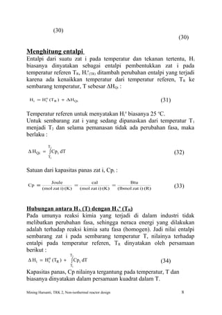 (30)
                                                                         (30)

Menghitung entalpi
Entalpi dari suatu zat i pada temperatur dan tekanan tertentu, H i
biasanya dinyatakan sebagai entalpi pembentukkan zat i pada
temperatur referen TR, Hio(TR) ditambah perubahan entalpi yang terjadi
karena ada kenaikkan temperatur dari temperatur referen, T R ke
sembarang temperatur, T sebesar ∆HQi :
         o
 H i = H i (T R ) + ∆ H Qi                                       (31)

Temperatur referen untuk menyatakan Hio biasanya 25 oC.
Untuk sembarang zat i yang sedang dipanaskan dari temperatur T 1
menjadi T2 dan selama pemanasan tidak ada perubahan fasa, maka
berlaku :
             T2
 ∆ H Qi = ∫ Cp i dT                                                     (32)
             T1


Satuan dari kapasitas panas zat i, Cpi :
             Joule              cal               Btu
 Cp ≡                    =                 =                            (33)
         (mol zat i) (K)   (mol zat i) (K)   (lbmol zat i) (R)



Hubungan antara HA (T) dengan HAo (TR)
Pada umunya reaksi kimia yang terjadi di dalam industri tidak
melibatkan perubahan fasa, sehingga neraca energi yang dilakukan
adalah terhadap reaksi kimia satu fasa (homogen). Jadi nilai entalpi
sembarang zat i pada sembarang temperatur T, nilainya terhadap
entalpi pada temperatur referen, TR dinyatakan oleh persamaan
berikut :
                           T2
           o
 ∆ H i = H i (TR ) + ∫ Cpi dT                                    (34)
                           T1
Kapasitas panas, Cp nilainya tergantung pada temperatur, T dan
biasanya dinyatakan dalam persamaan kuadrat dalam T.

Mining Harsanti, TRK 2, Non-isothermal reactor design                      8
 