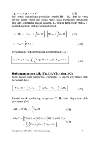 Cpi = αi + βi T + γ i T 2                           (35)
Jadi untuk menghitung perubahan entalpi [Hi – Hi0] dari zat yang
terlibat dalam reaksi dan fluida reaksi tidak mengalami perubahan
fasa dari temperatur masuk reaktor, Ti0 hingga temperatur reaksi, T
dapat dinyatakan oleh persamaan berikut :

                   o                 T        o             Ti0
                                                                          
  H i - H i0    = H i,(TR) +
                  
                                  ∫  Cp i dT  - H i,(TR) +
                                              
                                                               ∫  Cp i dT 
                                                                          
                                                                                 (36)
                                 TR                         TR         

                  T
 H i - H i0 = ∫ Cp i dT                                                                 (37)
                  Ti0


Persamaan (37) disubstitusikan ke persamaan (30) ;

                          i=n     T
 Q - W      S   + F A0 ∑          ∫ θi Cp i dT - ∆ H R (T) F A0 x = 0
                          i = 1 Ti0                                                     (38)



Hubungan antara ∆HR (T); ∆HRo (TR) dan ∆Cp
Panas reaksi pada sembarang temperatur T, seperti dinyatakan oleh
persamaan (26)

                        c                 d              b
   ∆ H R (T) =            x AHC -           x AHD - HA -   xAHB
                        a                 a              a                              (26)


Entalpi untuk sembarang temperatur T, Hi telah dinyatakan oleh
persamaan (34)
                             T2
           o
 ∆ H i = H i (TR ) + ∫ Cp i dT                                            (34)
                             T1


            d           c           b                      
∆ H R (T) =  H o (TR ) + H o (TR ) - H o (TR ) - H o (TR ) 
                  D          C          B           A
            a           a           a                      
                T d
                          c      c            
                                                              (39)
            + ∫  Cp D + Cp C - Cp B - Cp A 
               TR  a     d       d            

Mining Harsanti, TRK 2, Non-isothermal reactor design                                      9
 