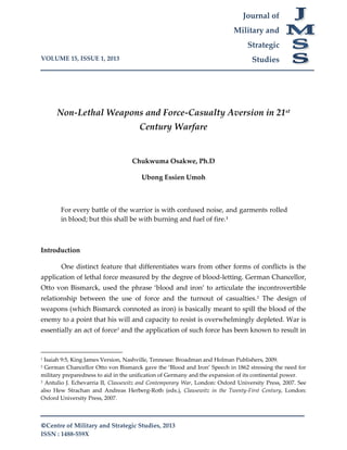 VOLUME 15, ISSUE 1, 2013
©Centre of Military and Strategic Studies, 2013
ISSN : 1488-559X
Journal of
Military and
Strategic
Studies
Non-Lethal Weapons and Force-Casualty Aversion in 21st
Century Warfare
Chukwuma Osakwe, Ph.D
Ubong Essien Umoh
For every battle of the warrior is with confused noise, and garments rolled
in blood; but this shall be with burning and fuel of fire.1
Introduction
One distinct feature that differentiates wars from other forms of conflicts is the
application of lethal force measured by the degree of blood-letting. German Chancellor,
Otto von Bismarck, used the phrase ‘blood and iron’ to articulate the incontrovertible
relationship between the use of force and the turnout of casualties.2
The design of
weapons (which Bismarck connoted as iron) is basically meant to spill the blood of the
enemy to a point that his will and capacity to resist is overwhelmingly depleted. War is
essentially an act of force3
and the application of such force has been known to result in
1 Isaiah 9:5, King James Version, Nashville, Tennesee: Broadman and Holman Publishers, 2009.
2 German Chancellor Otto von Bismarck gave the ‘Blood and Iron’ Speech in 1862 stressing the need for
military preparedness to aid in the unification of Germany and the expansion of its continental power.
3 Antulio J. Echevarria II, Clausewitz and Contemporary War, London: Oxford University Press, 2007. See
also Hew Strachan and Andreas Herberg-Roth (eds.), Clausewitz in the Twenty-First Century, London:
Oxford University Press, 2007.
 