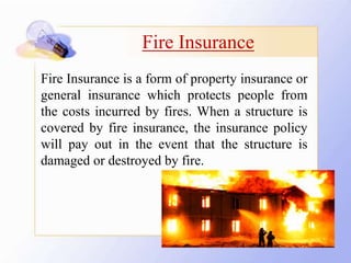 Fire Insurance
Fire Insurance is a form of property insurance or
general insurance which protects people from
the costs incurred by fires. When a structure is
covered by fire insurance, the insurance policy
will pay out in the event that the structure is
damaged or destroyed by fire.
 