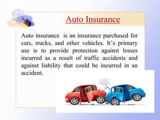 Auto Insurance
Auto insurance is an insurance purchased for
cars, trucks, and other vehicles. It’s primary
use is to provide protection against losses
incurred as a result of traffic accidents and
against liability that could be incurred in an
accident.
 