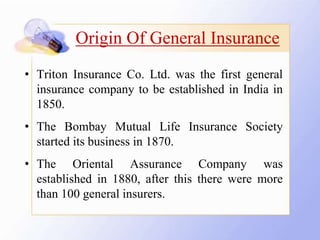 • Triton Insurance Co. Ltd. was the first general
insurance company to be established in India in
1850.
• The Bombay Mutual Life Insurance Society
started its business in 1870.
• The Oriental Assurance Company was
established in 1880, after this there were more
than 100 general insurers.
Origin Of General Insurance
 