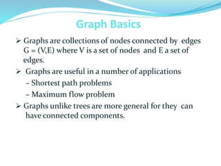  Graphs are collections of nodes connected by edges
G = (V,E) where V is a set of nodes and E a set of
edges.
 Graphs are useful in a number of applications
– Shortest path problems
– Maximum flow problem
 Graphs unlike trees are more general for they can
have connected components.
 