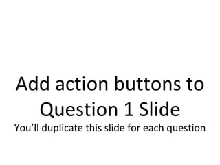 Add action buttons to Question 1 Slide You’ll duplicate this slide for each question 