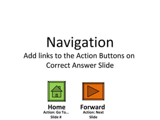 Navigation Add links to the Action Buttons on  Correct Answer Slide Forward Home Action: Next Slide Action: Go To…Slide # 