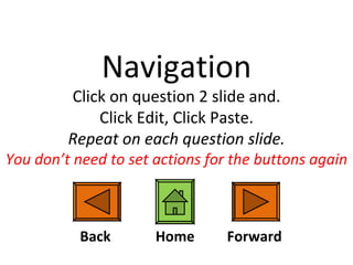 Navigation Click on question 2 slide and. Click Edit, Click Paste. Repeat on each question slide. You don’t need to set actions for the buttons again Back Forward Home 