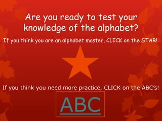 Are you ready to test your
       knowledge of the alphabet?
If you think you are an alphabet master, CLICK on the STAR!




If you think you need more practice, CLICK on the ABC’s!



                     ABC
 