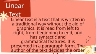 Linear
Text
Linear text is a text that is written in
a traditional way without the aid of
graphics. It is read from left to
right, from beginning to end, and
has syntactic and
grammatical features. It is
presented in a paragraph form. The
author of the text decides the order
 