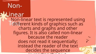 Non-
Linear
Text
Non-linear text is represented using
different kinds of graphics such as
charts and graphs and other
figures. It is also called non-linear
because the reader
does not read it sequentially;
instead the reader of the text
decides the sequence
 
