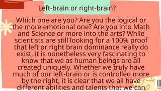 Left-brain or right-brain?
Which one are you? Are you the logical or
the more emotional one? Are you into Math
and Science or more into the arts? While
scientists are still looking for a 100% proof
that left or right brain dominance really do
exist, it is nonetheless very fascinating to
know that we as human beings are all
created uniquely. Whether we truly have
much of our left-brain or is controlled more
by the right, it is clear that we all have
different abilities and talents that we can
 