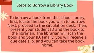 Steps to Borrow a Library Book
To borrow a book from the school library,
first, locate the book you wish to borrow.
Next, proceed to the circulation desk. Then,
present your student ID and the book to
the librarian. The librarian will scan the
book and your ID. Finally, you will receive a
due date slip, and you can take the book
home.
 