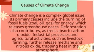 Causes of Climate Change
Climate change is a complex global issue.
Its primary causes include the burning of
fossil fuels (coal, oil, gas) for energy, which
releases greenhouse gases. Deforestation
also contributes, as trees absorb carbon
dioxide. Industrial processes and
agricultural activities, such as livestock
farming, further release methane and
nitrous oxide, trapping heat in the
atmosphere.
 