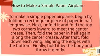 How to Make a Simple Paper Airplane
To make a simple paper airplane, begin by
folding a rectangular piece of paper in half
lengthwise. Next, unfold it and fold the top
two corners inward to meet the center
crease. Then, fold the paper in half again
along the center crease. After that, fold
down each wing, aligning the edges with
the bottom. Finally, hold it by the body and
throw it gently.
 