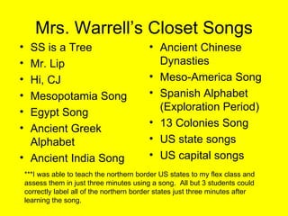 Mrs. Warrell’s Closet Songs SS is a Tree Mr. Lip Hi, CJ Mesopotamia Song Egypt Song Ancient Greek Alphabet Ancient India Song Ancient Chinese Dynasties Meso-America Song Spanish Alphabet (Exploration Period) 13 Colonies Song US state songs US capital songs ***I was able to teach the northern border US states to my flex class and assess them in just three minutes using a song.  All but 3 students could correctly label all of the northern border states just three minutes after learning the song. 