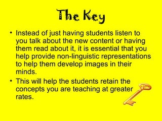 The Key Instead of just having students listen to you talk about the new content or having them read about it, it is essential that you help provide non-linguistic representations to help them develop images in their minds. This will help the students retain the concepts you are teaching at greater rates. 