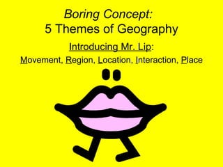 Boring Concept:   5 Themes of Geography Introducing Mr. Lip : M ovement,  R egion,  L ocation,  I nteraction,  P lace 