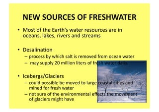 NEW SOURCES OF FRESHWATER 
•  Most of the Earth’s water resources are in 
   oceans, lakes, rivers and streams 

•  Desalina;on 
   – process by which salt is removed from ocean water  
   –  may supply 20 million liters of fresh water daily. 

•  Icebergs/Glaciers 
   – could possible be moved to large coastal ci;es and 
     mined for fresh water 
   – not sure of the environmental eﬀects the movement 
     of glaciers might have 
 