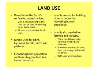 LAND USE 
•  One‐third of the Earth’s               •  Land is needed for building 
   surface is covered by land.               ci;es to house the 
   –  Only a small amount of this            increasing human 
      land can be used for farming           popula;on. 
      or for living space.   
   –  All land is not suitable for all 
      uses.                               •  Land is also needed for 
                                             farming and industry.   
•  Land is used for ci;es,                   –  These needs have to be 
                                                carefully weighed and 
   highways, forests, farms and                 balanced.  
   pastures.                                 –  If too much is used for cites, 
                                                then not enough will be le_ 
                                                for farms.   
•  Even though the popula;on 
                                             –  Both uses are important.  
   con;nues to grow, land is a 
   limited resource. 
 