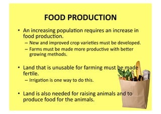 FOOD PRODUCTION 
•  An increasing popula;on requires an increase in 
   food produc;on.   
   – New and improved crop varie;es must be developed.  
   – Farms must be made more produc;ve with beaer 
     growing methods. 

•  Land that is unusable for farming must be made 
   fer;le. 
   – Irriga;on is one way to do this. 

•  Land is also needed for raising animals and to 
   produce food for the animals. 
 