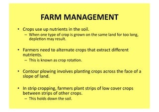 FARM MANAGEMENT 
•  Crops use up nutrients in the soil.   
   –  When one type of crop is grown on the same land for too long, 
      deple;on may result. 

•  Farmers need to alternate crops that extract diﬀerent 
   nutrients.   
   –  This is known as crop rota;on. 

•  Contour plowing involves plan;ng crops across the face of a 
   slope of land. 

•  In strip cropping, farmers plant strips of low cover crops 
   between strips of other crops.   
   –  This holds down the soil. 
 