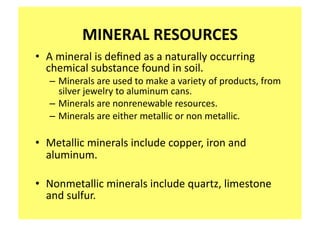 MINERAL RESOURCES 
•  A mineral is deﬁned as a naturally occurring 
   chemical substance found in soil.   
   – Minerals are used to make a variety of products, from 
     silver jewelry to aluminum cans.   
   – Minerals are nonrenewable resources.  
   – Minerals are either metallic or non metallic. 

•  Metallic minerals include copper, iron and 
   aluminum. 

•  Nonmetallic minerals include quartz, limestone 
   and sulfur. 
 